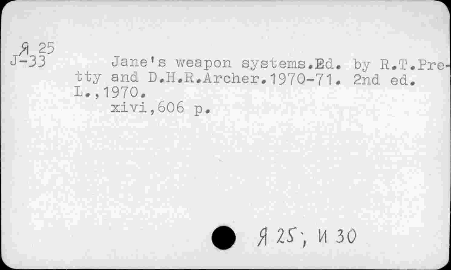 ﻿25
J-33	Jane’s weapon systems.Ed. by R.T.Pre
tty and D.H.R.Archer.1970-71. 2nd ed. L.,1970.
xivi,6O6 p.
#	M 30